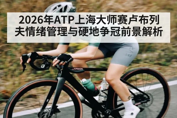 2026年ATP上海大师赛卢布列夫情绪管理与硬地争冠前景解析