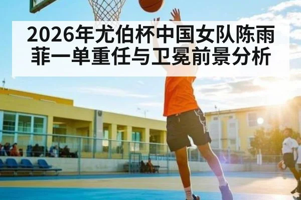 2026年尤伯杯中国女队陈雨菲一单重任与卫冕前景分析